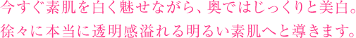 今すぐ素肌を白く魅せながら、奥ではじっくりと美白。徐々に本当に透明感溢れる明るい素肌へと導きます。