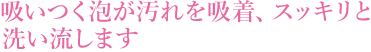 吸いつく泡が汚れを吸着、スッキリと洗い流します