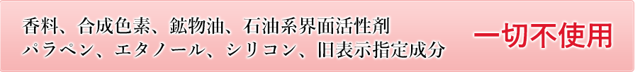 合成着色料、鉱物油、石油系界活性剤パラペン、エタノール、シリコン、旧表示指定成分不使用。一切不使用