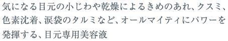 気になる目元の小じわや乾燥によるきめのあれ、クスミ、色素沈着、涙袋のタルミなど、オールマイティにパワーを発揮する、目元専用美容液