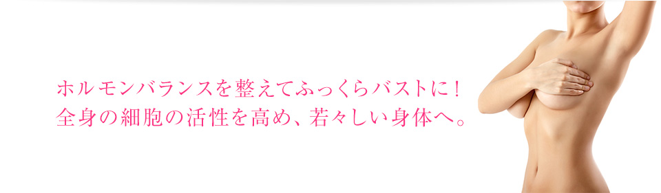 ホルモンバランスを整えてふっくらバストに！全身の細胞の活性を高め、若々しい身体へ。