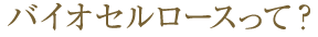バイオセルロースって？